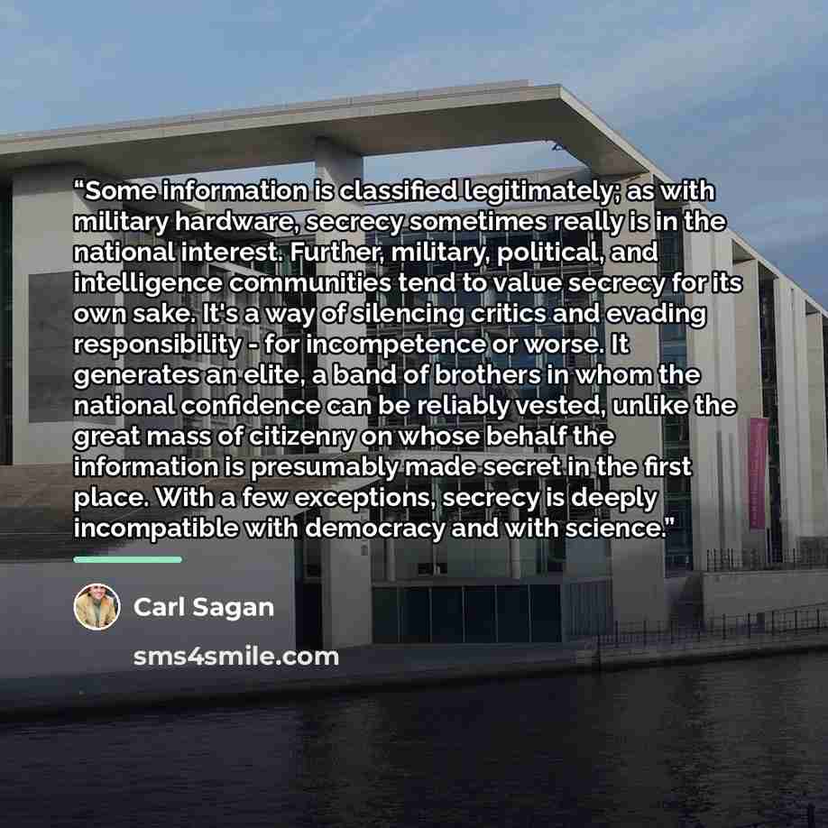 “Some information is classified legitimately; as with military hardware, secrecy sometimes really is in the national interest. Further, military, political, and intelligence communities tend to value secrecy for its own sake. It's a way of silencing critics and evading responsibility - for…” quote by Carl Sagan