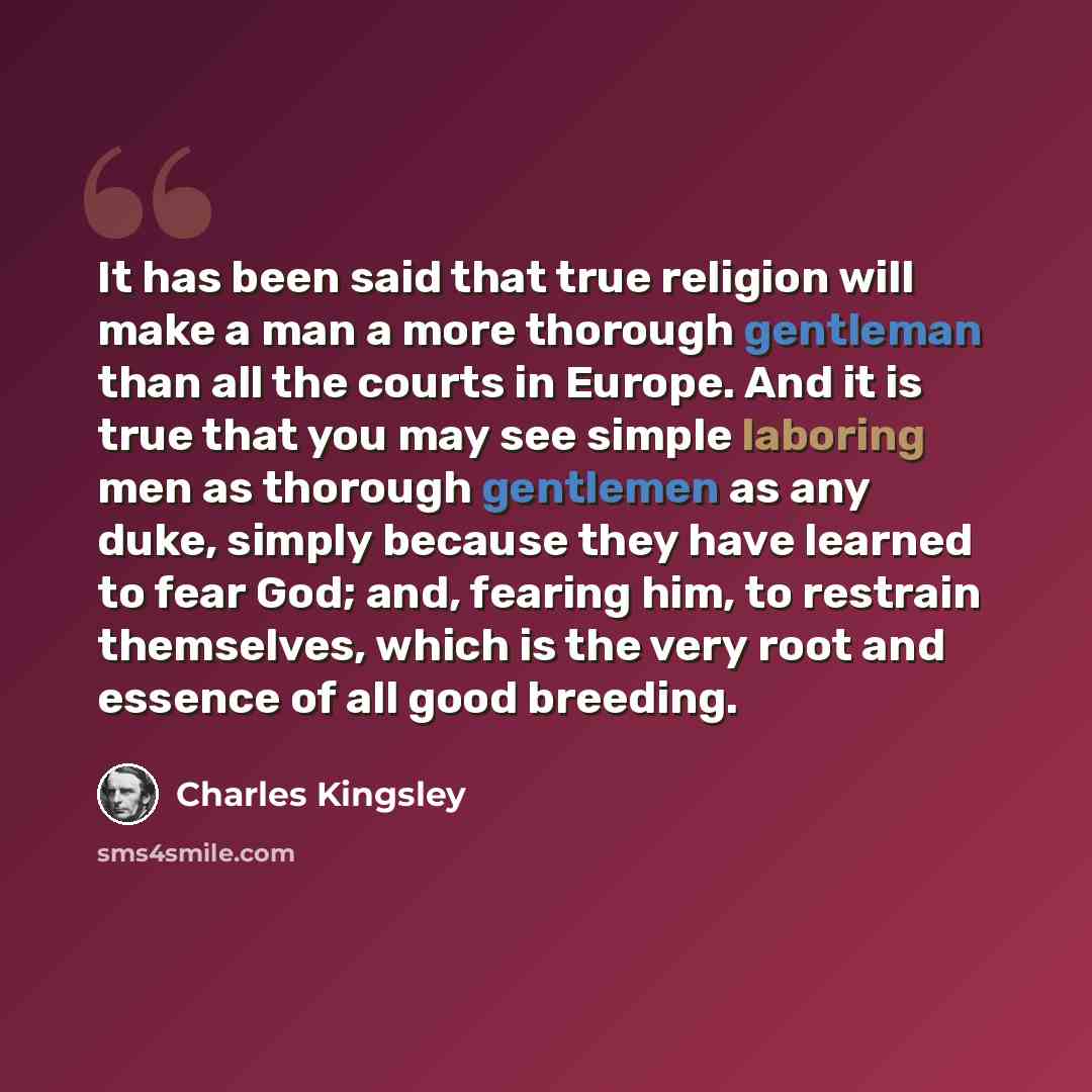 “It has been said that true religion will make a man a more thorough gentleman than all the courts in Europe. And it is true that you may see simple laboring men as thorough gentlemen as any duke, simply because they have learned to fear God; and, fearing him, to restrain themselves, which is the…” quote by Charles Kingsley