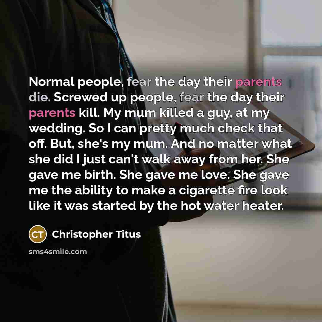 “Normal people, fear the day their parents die. Screwed up people, fear the day their parents kill. My mum killed a guy, at my wedding. So I can pretty much check that off. But, she's my mum. And no matter what she did I just can't walk away from her. She gave me birth. She gave me love. She gave…” quote by Christopher Titus