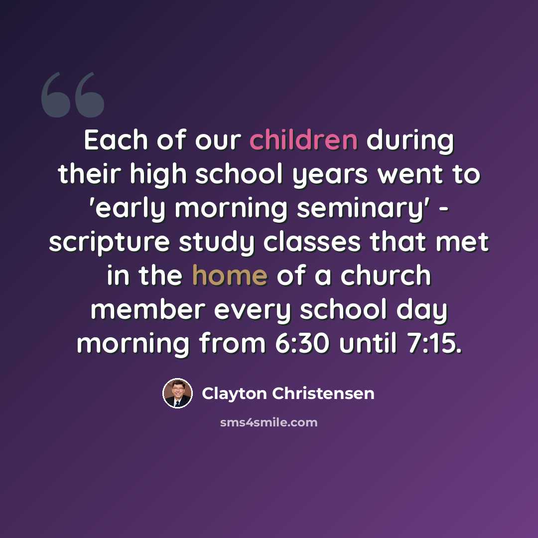 “Each of our children during their high school years went to 'early morning seminary' - scripture study classes that met in the home of a church member every school day morning from 6:30 until 7:15.” quote by Clayton Christensen