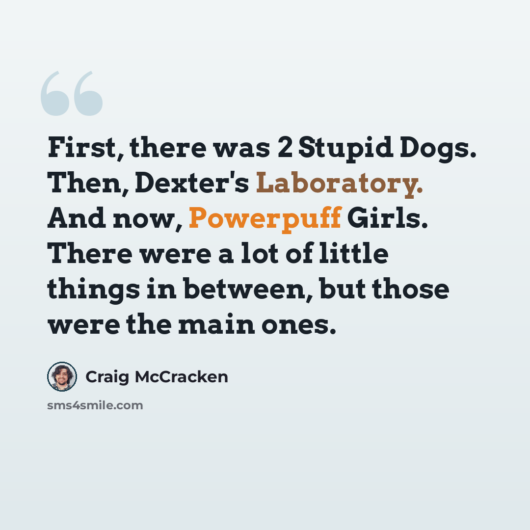 “First, there was 2 Stupid Dogs. Then, Dexter's Laboratory. And now, Powerpuff Girls. There were a lot of little things in between, but those were the main ones.” quote by Craig McCracken