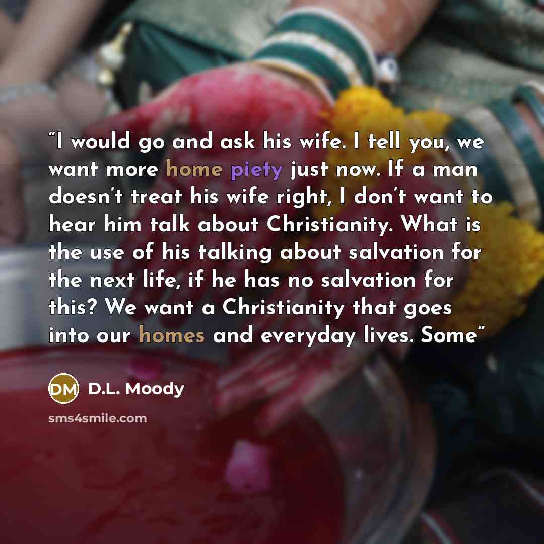 “I would go and ask his wife. I tell you, we want more home piety just now. If a man doesn’t treat his wife right, I don’t want to hear him talk about Christianity. What is the use of his talking about salvation for the next life, if he has no salvation for this? We want a Christianity that goes…” quote by D.L. Moody