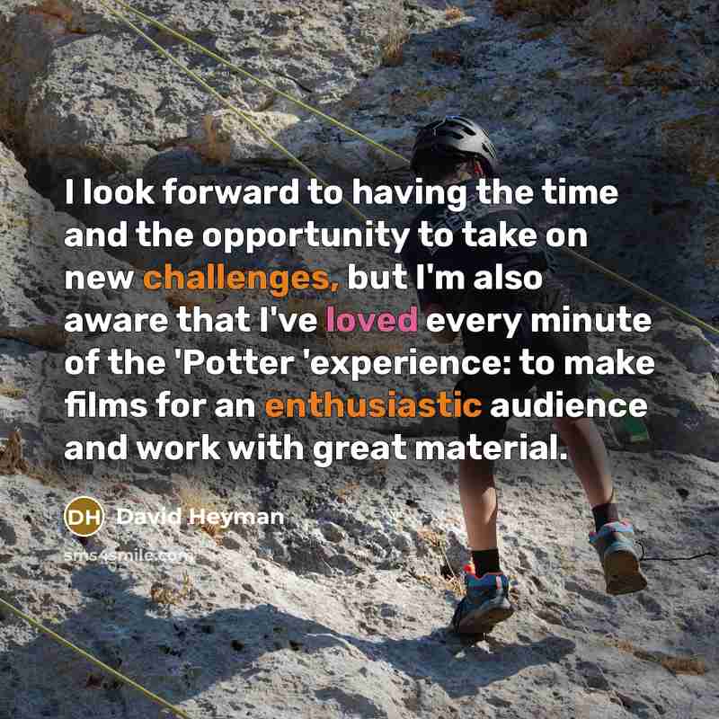 “I look forward to having the time and the opportunity to take on new challenges, but I'm also aware that I've loved every minute of the 'Potter 'experience: to make films for an enthusiastic audience and work with great material.” quote by David Heyman
