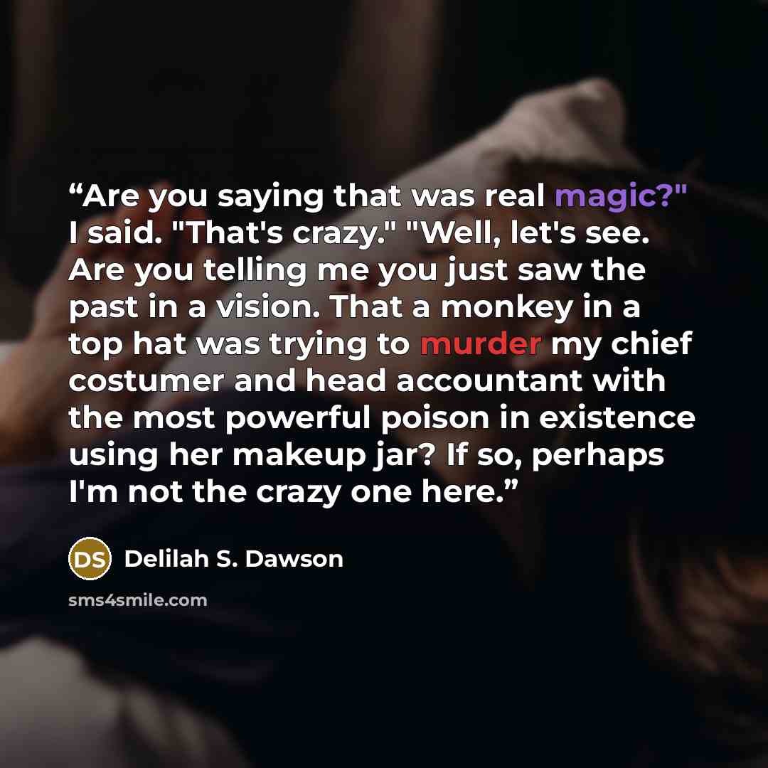 “Are you saying that was real magic?" I said. "That's crazy." "Well, let's see. Are you telling me you just saw the past in a vision. That a monkey in a top hat was trying to murder my chief costumer and head accountant with the most powerful poison in existence using her makeup jar? If so, perhaps…” quote by Delilah S. Dawson