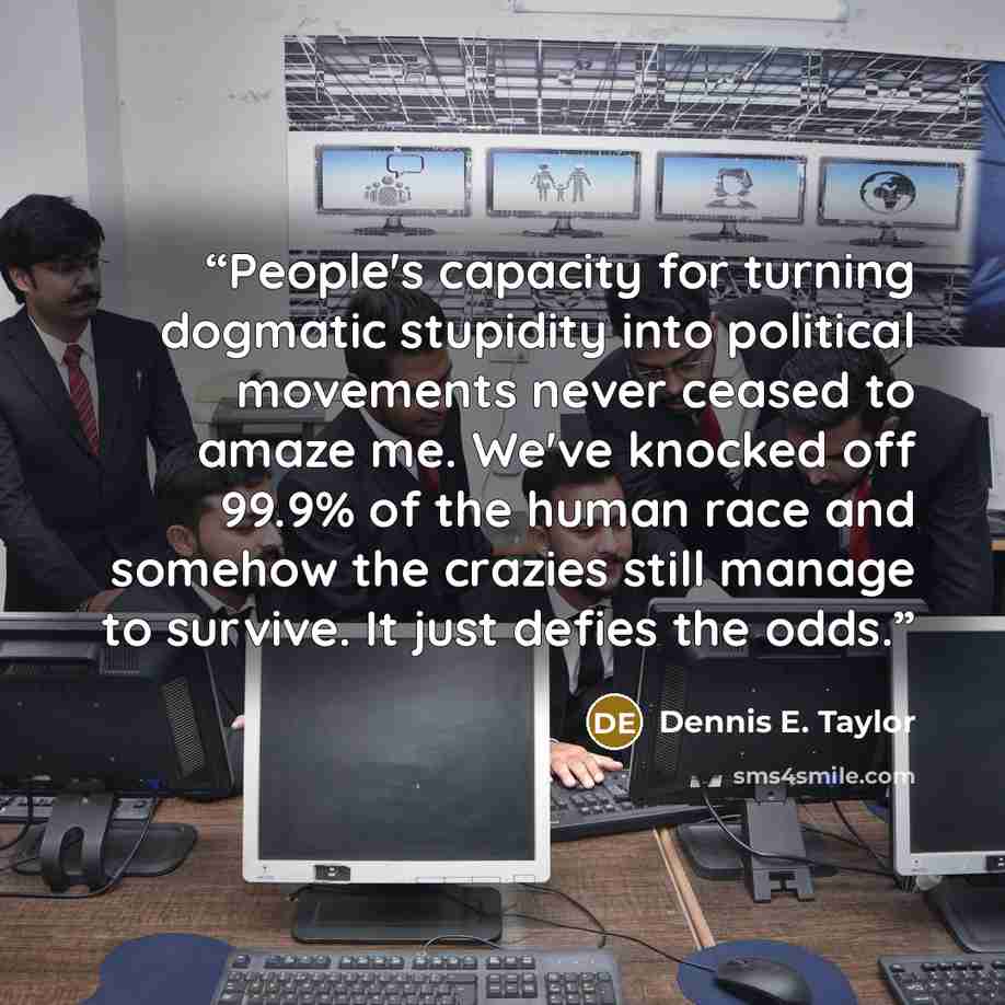 “People's capacity for turning dogmatic stupidity into political movements never ceased to amaze me. We've knocked off 99.9% of the human race and somehow the crazies still manage to survive. It just defies the odds.” quote by Dennis E. Taylor