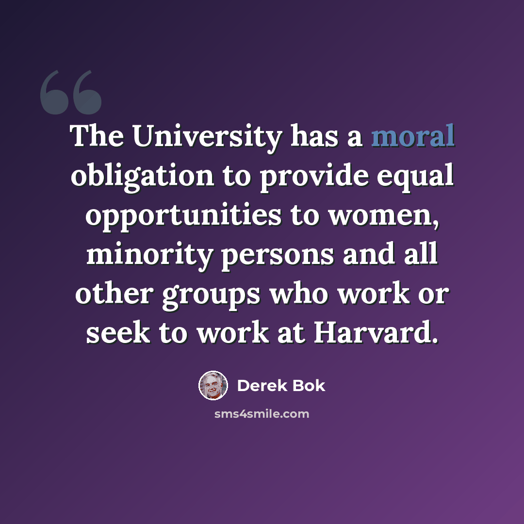 “The University has a moral obligation to provide equal opportunities to women, minority persons and all other groups who work or seek to work at Harvard.” quote by Derek Bok
