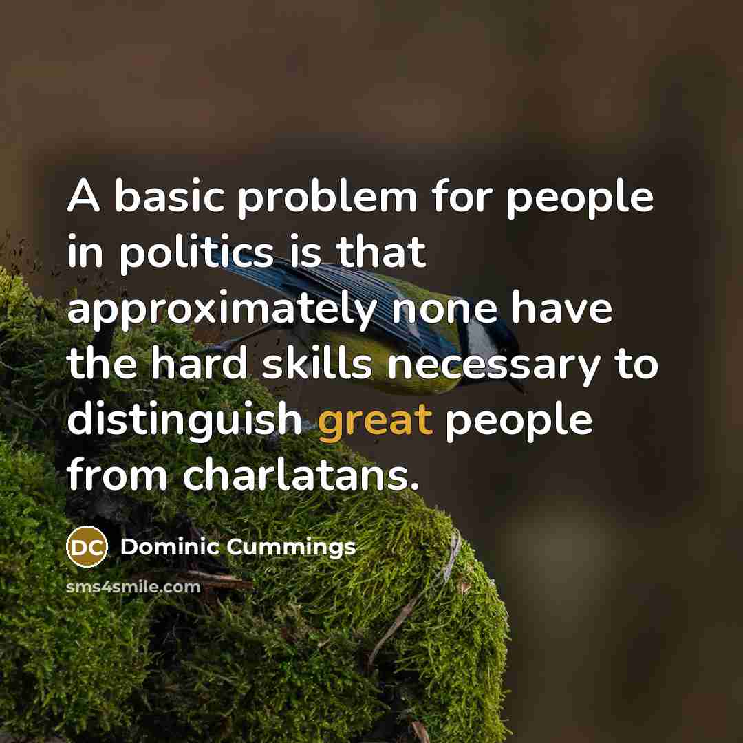 “A basic problem for people in politics is that approximately none have the hard skills necessary to distinguish great people from charlatans.” quote by Dominic Cummings