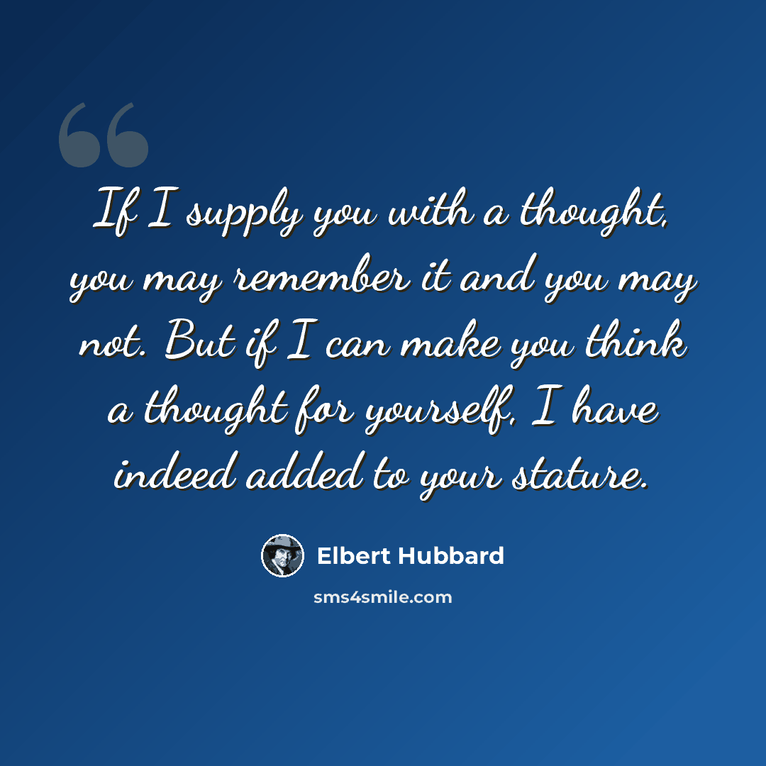 “If I supply you with a thought, you may remember it and you may not. But if I can make you think a thought for yourself, I have indeed added to your stature.” quote by Elbert Hubbard