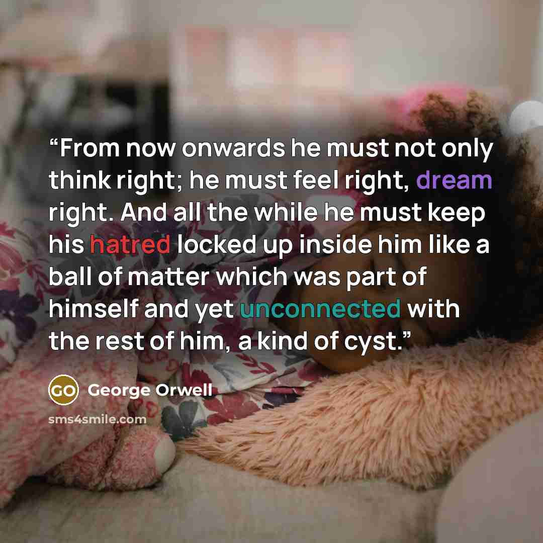 “From now onwards he must not only think right; he must feel right, dream right. And all the while he must keep his hatred locked up inside him like a ball of matter which was part of himself and yet unconnected with the rest of him, a kind of cyst.” quote by George Orwell