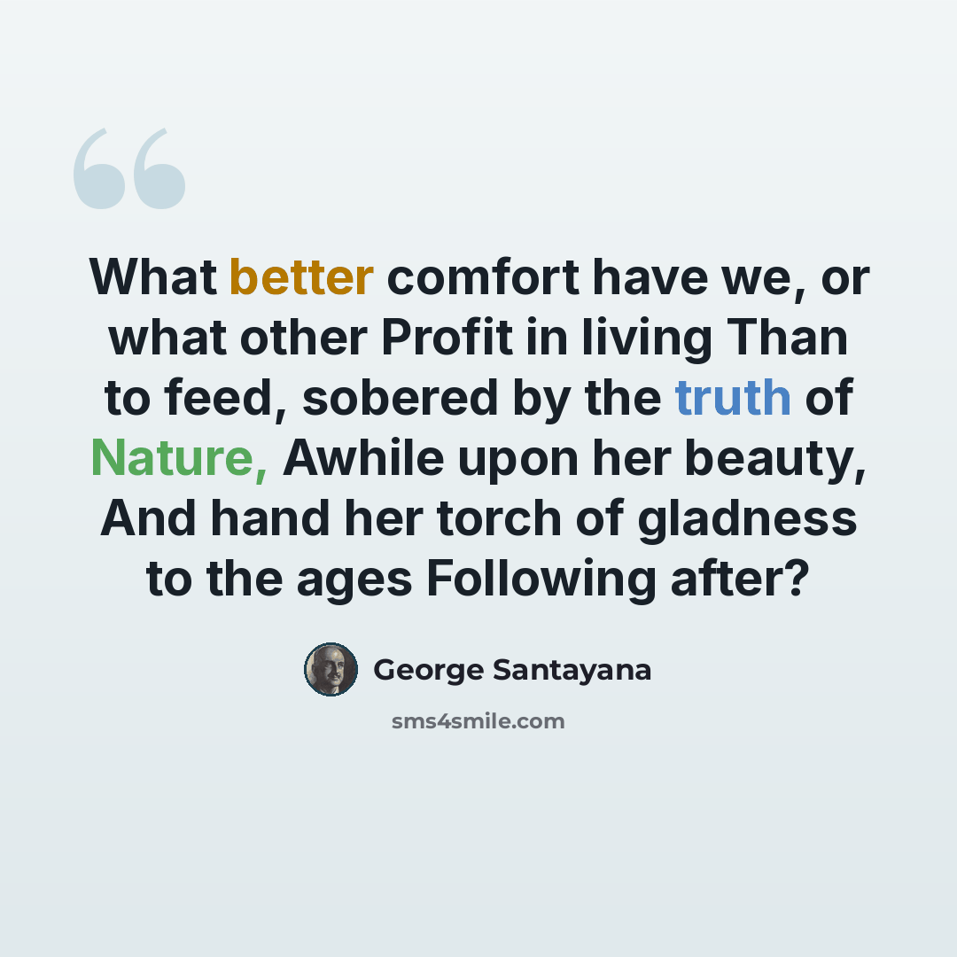 “What better comfort have we, or what other Profit in living Than to feed, sobered by the truth of Nature, Awhile upon her beauty, And hand her torch of gladness to the ages Following after?” quote by George Santayana