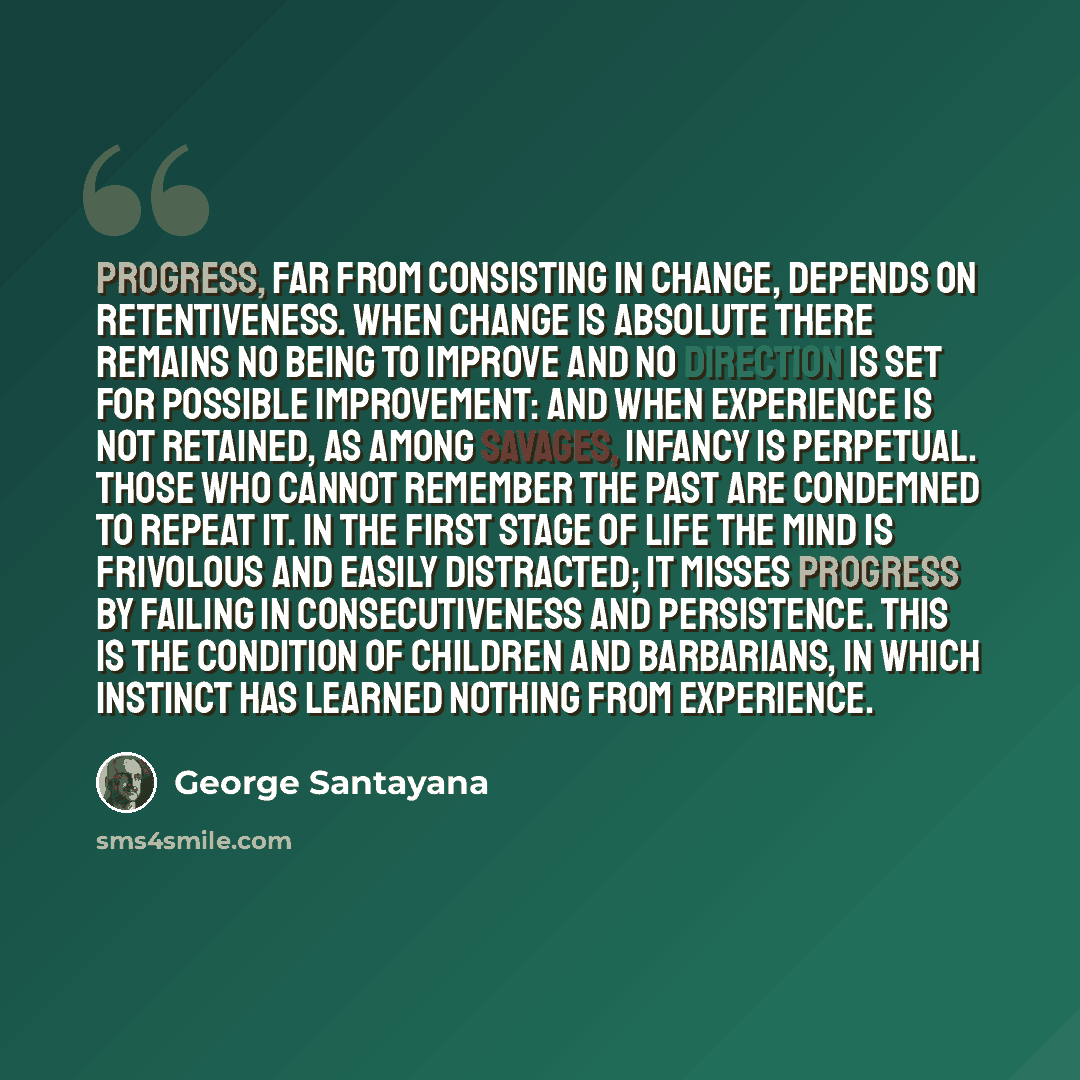 “Progress, far from consisting in change, depends on retentiveness. When change is absolute there remains no being to improve and no direction is set for possible improvement: and when experience is not retained, as among savages, infancy is perpetual. Those who cannot remember the past are…” quote by George Santayana