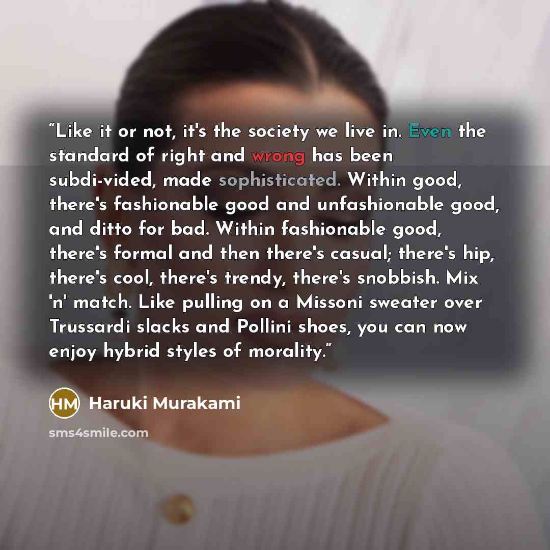 “Like it or not, it's the society we live in. Even the standard of right and wrong has been subdi-vided, made sophisticated. Within good, there's fashionable good and unfashionable good, and ditto for bad. Within fashionable good, there's formal and then there's casual; there's hip, there's cool…” quote by Haruki Murakami
