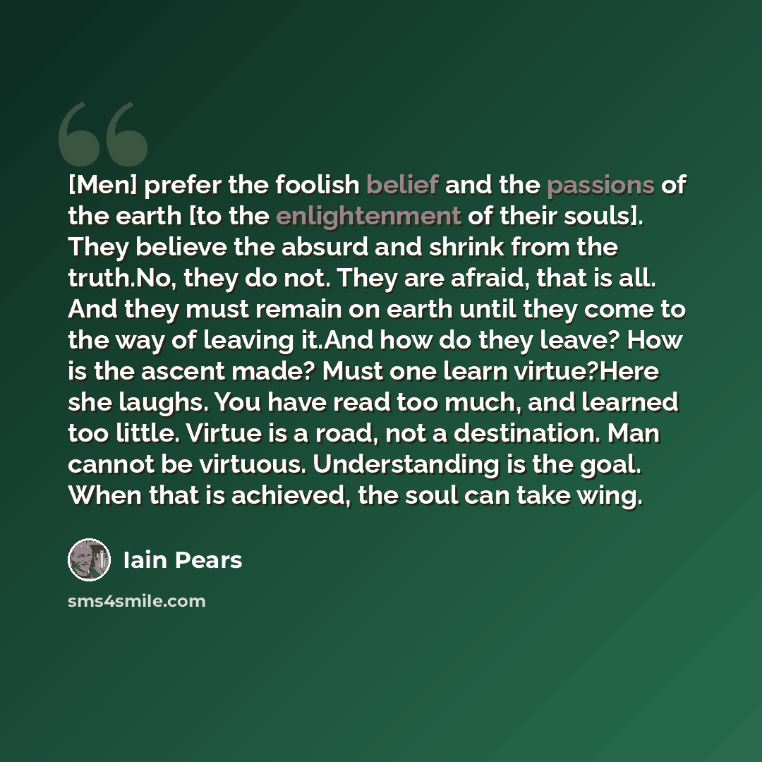 “[Men] prefer the foolish belief and the passions of the earth [to the enlightenment of their souls]. They believe the absurd and shrink from the truth.No, they do not. They are afraid, that is all. And they must remain on earth until they come to the way of leaving it.And how do they leave? How is…” quote by Iain Pears