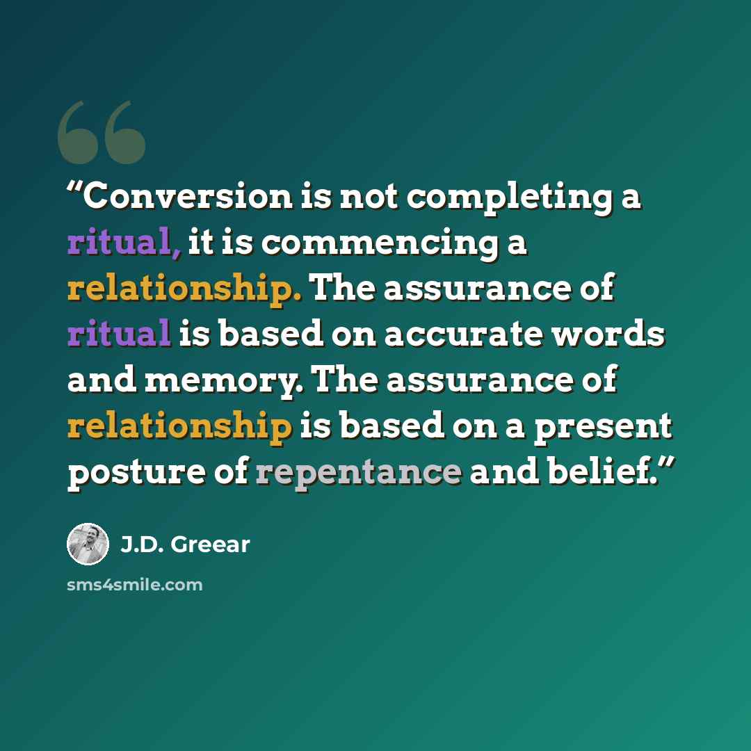 “Conversion is not completing a ritual, it is commencing a relationship. The assurance of ritual is based on accurate words and memory. The assurance of relationship is based on a present posture of repentance and belief.” quote by J.D. Greear