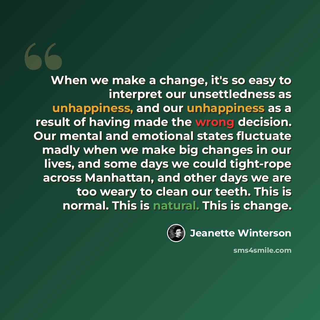 “When we make a change, it's so easy to interpret our unsettledness as unhappiness, and our unhappiness as a result of having made the wrong decision. Our mental and emotional states fluctuate madly when we make big changes in our lives, and some days we could tight-rope across Manhattan, and other…” quote by Jeanette Winterson