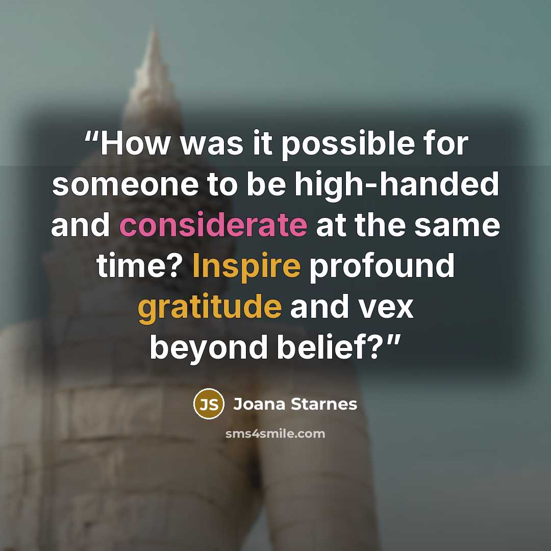“How was it possible for someone to be high-handed and considerate at the same time? Inspire profound gratitude and vex beyond belief?” quote by Joana Starnes