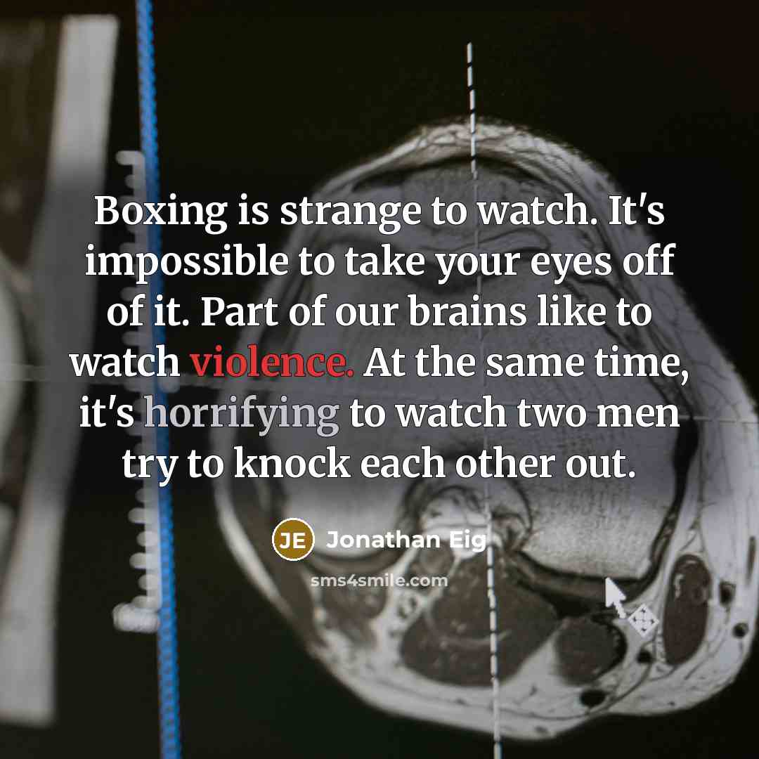 “Boxing is strange to watch. It's impossible to take your eyes off of it. Part of our brains like to watch violence. At the same time, it's horrifying to watch two men try to knock each other out.” quote by Jonathan Eig