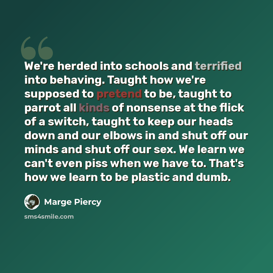 “We're herded into schools and terrified into behaving. Taught how we're supposed to pretend to be, taught to parrot all kinds of nonsense at the flick of a switch, taught to keep our heads down and our elbows in and shut off our minds and shut off our sex. We learn we can't even piss when we have…” quote by Marge Piercy