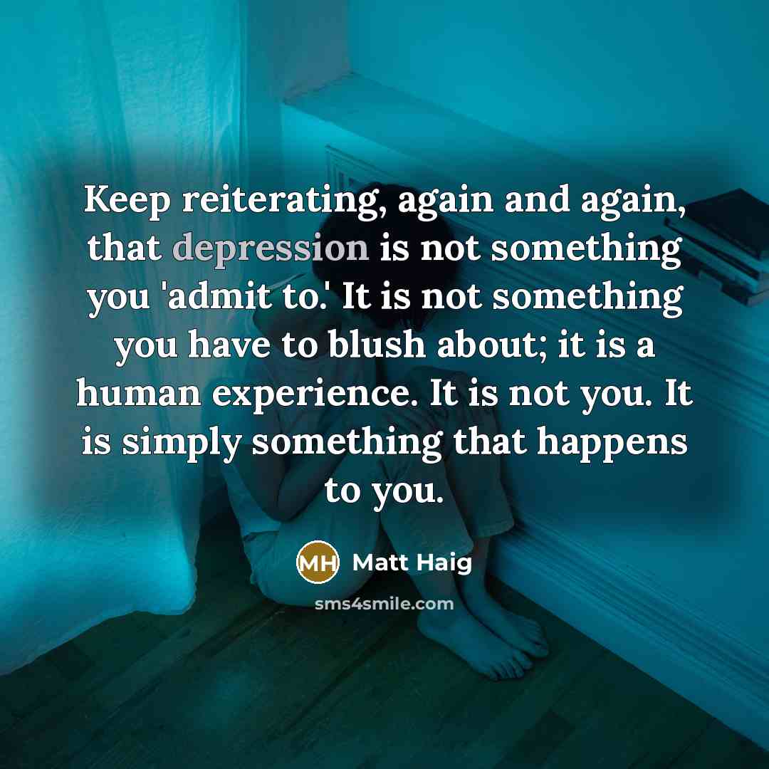 “Keep reiterating, again and again, that depression is not something you 'admit to.' It is not something you have to blush about; it is a human experience. It is not you. It is simply something that happens to you.” quote by Matt Haig