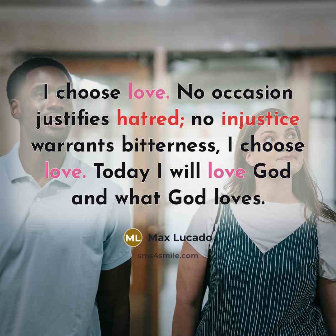 “I choose love. No occasion justifies hatred; no injustice warrants bitterness, I choose love. Today I will love God and what God loves.” quote by Max Lucado
