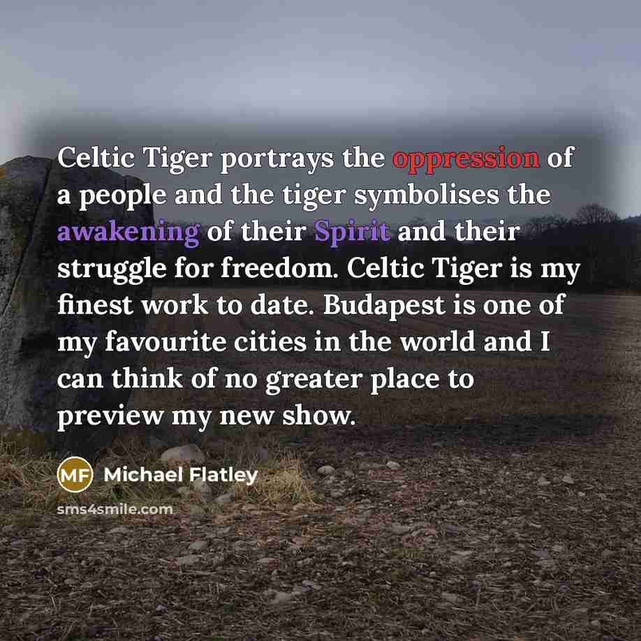“Celtic Tiger portrays the oppression of a people and the tiger symbolises the awakening of their Spirit and their struggle for freedom. Celtic Tiger is my finest work to date. Budapest is one of my favourite cities in the world and I can think of no greater place to preview my new show.” quote by Michael Flatley