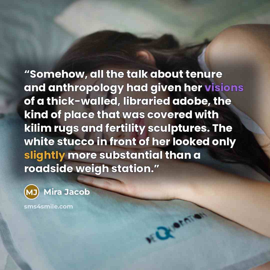 “Somehow, all the talk about tenure and anthropology had given her visions of a thick-walled, libraried adobe, the kind of place that was covered with kilim rugs and fertility sculptures. The white stucco in front of her looked only slightly more substantial than a roadside weigh station.” quote by Mira Jacob
