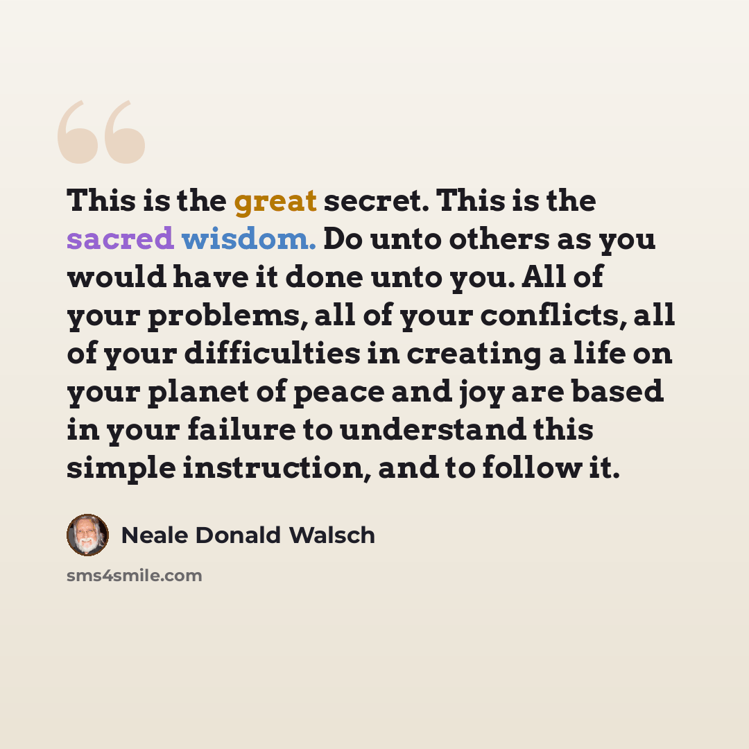 “This is the great secret. This is the sacred wisdom. Do unto others as you would have it done unto you. All of your problems, all of your conflicts, all of your difficulties in creating a life on your planet of peace and joy are based in your failure to understand this simple instruction, and to…” quote by Neale Donald Walsch