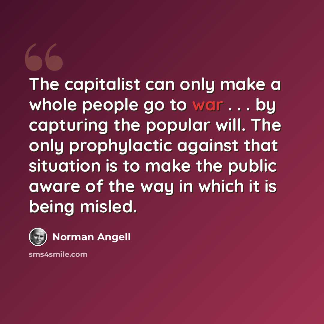 “The capitalist can only make a whole people go to war . . . by capturing the popular will. The only prophylactic against that situation is to make the public aware of the way in which it is being misled.” quote by Norman Angell