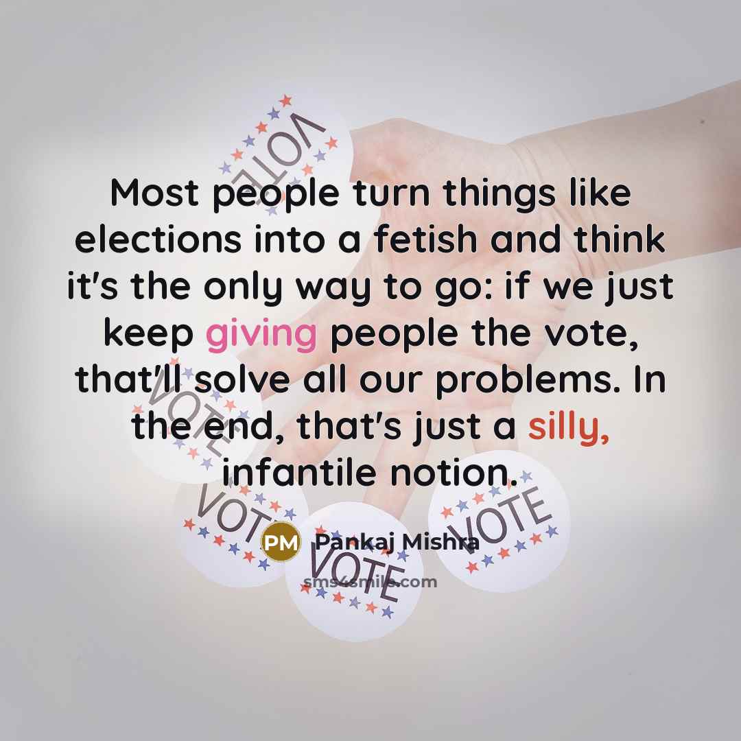 “Most people turn things like elections into a fetish and think it's the only way to go: if we just keep giving people the vote, that'll solve all our problems. In the end, that's just a silly, infantile notion.” quote by Pankaj Mishra