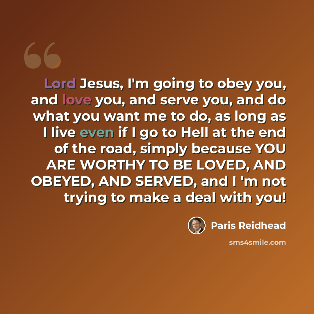“Lord Jesus, I'm going to obey you, and love you, and serve you, and do what you want me to do, as long as I live even if I go to Hell at the end of the road, simply because YOU ARE WORTHY TO BE LOVED, AND OBEYED, AND SERVED, and I 'm not trying to make a deal with you!” quote by Paris Reidhead