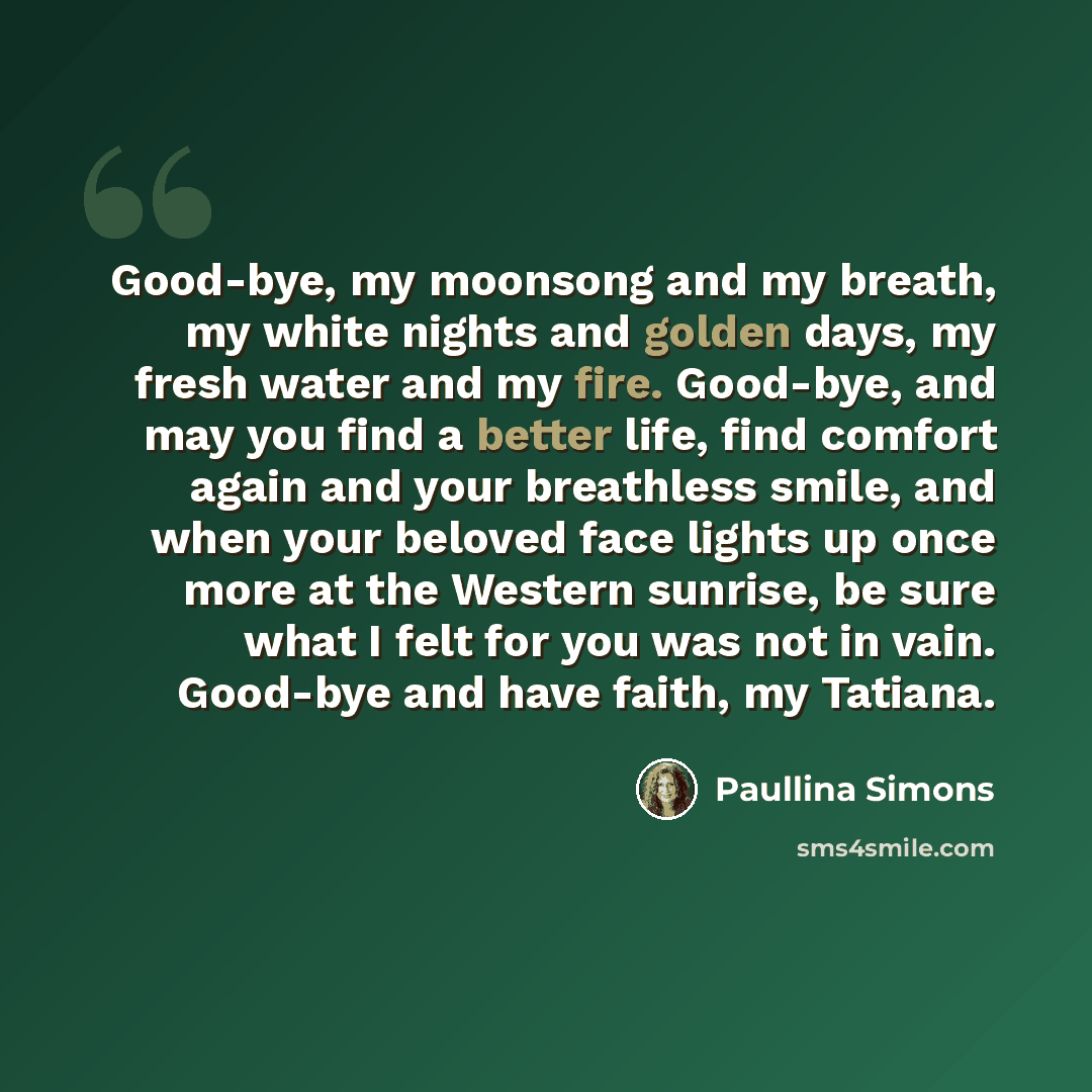 “Good-bye, my moonsong and my breath, my white nights and golden days, my fresh water and my fire. Good-bye, and may you find a better life, find comfort again and your breathless smile, and when your beloved face lights up once more at the Western sunrise, be sure what I felt for you was not in…” quote by Paullina Simons