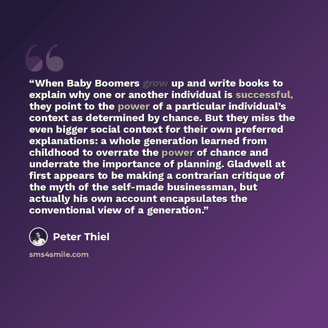 “When Baby Boomers grow up and write books to explain why one or another individual is successful, they point to the power of a particular individual’s context as determined by chance. But they miss the even bigger social context for their own preferred explanations: a whole generation learned from…” quote by Peter Thiel