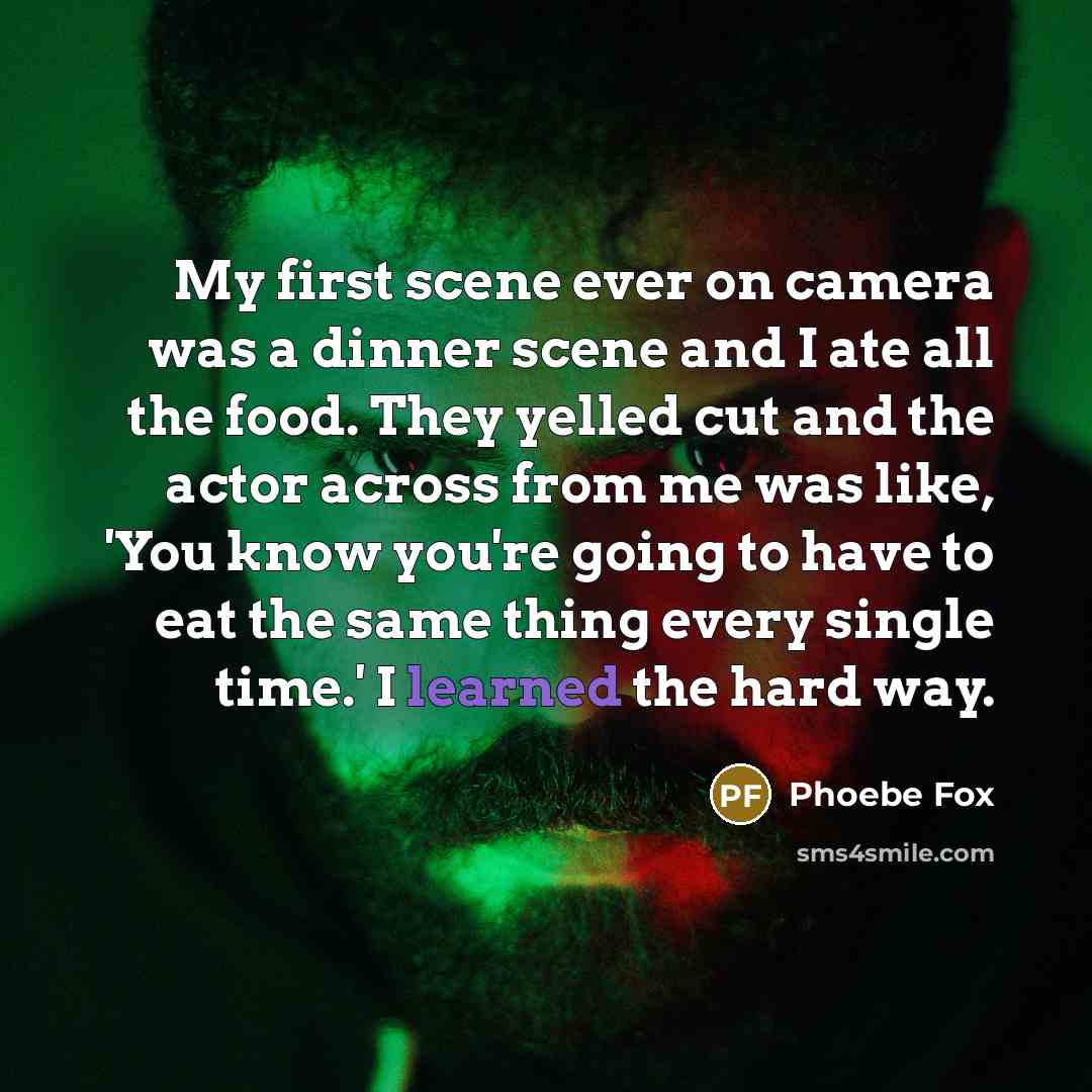 “My first scene ever on camera was a dinner scene and I ate all the food. They yelled cut and the actor across from me was like, 'You know you're going to have to eat the same thing every single time.' I learned the hard way.” quote by Phoebe Fox