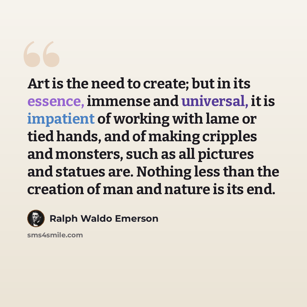 “Art is the need to create; but in its essence, immense and universal, it is impatient of working with lame or tied hands, and of making cripples and monsters, such as all pictures and statues are. Nothing less than the creation of man and nature is its end.” quote by Ralph Waldo Emerson