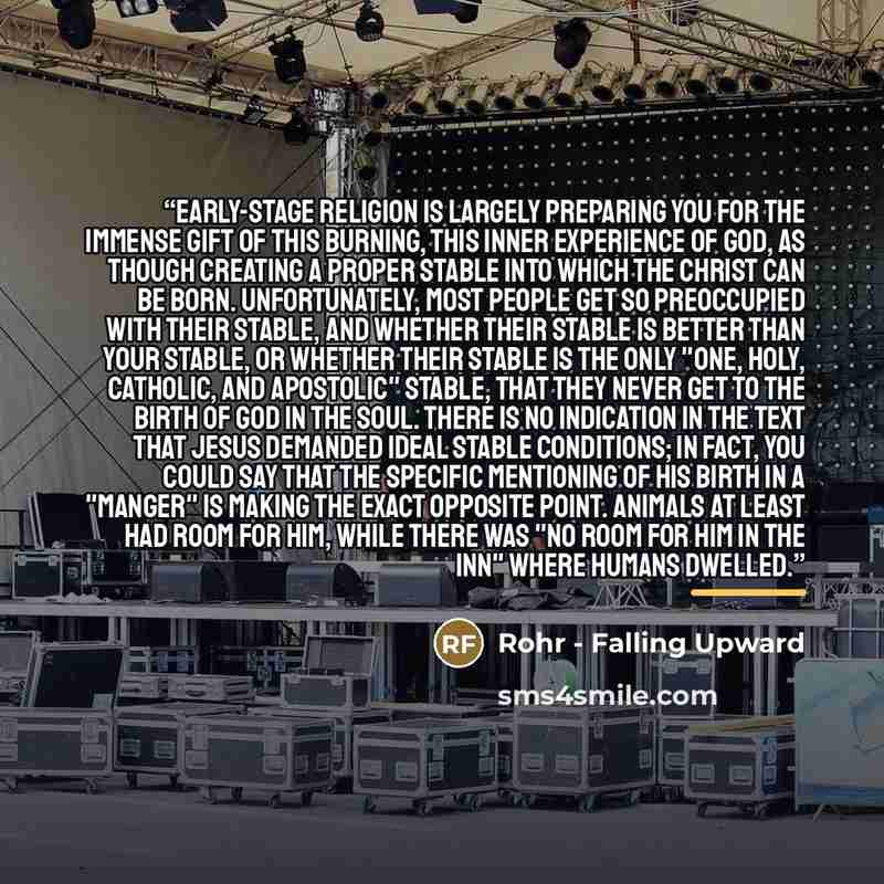 “Early-stage religion is largely preparing you for the immense gift of this burning, this inner experience of God, as though creating a proper stable into which the Christ can be born. Unfortunately, most people get so preoccupied with their stable, and whether their stable is better than your…” quote by Rohr - Falling Upward