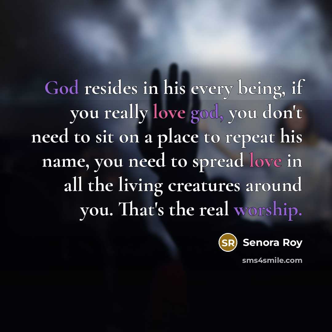 “God resides in his every being, if you really love god, you don't need to sit on a place to repeat his name, you need to spread love in all the living creatures around you. That's the real worship.” quote by Senora Roy