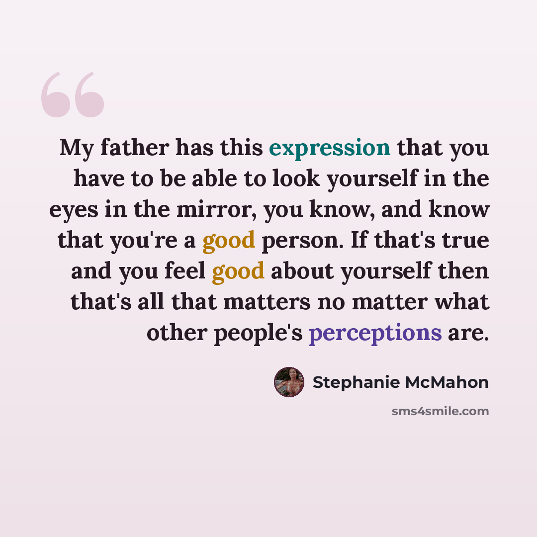 “My father has this expression that you have to be able to look yourself in the eyes in the mirror, you know, and know that you're a good person. If that's true and you feel good about yourself then that's all that matters no matter what other people's perceptions are.” quote by Stephanie McMahon