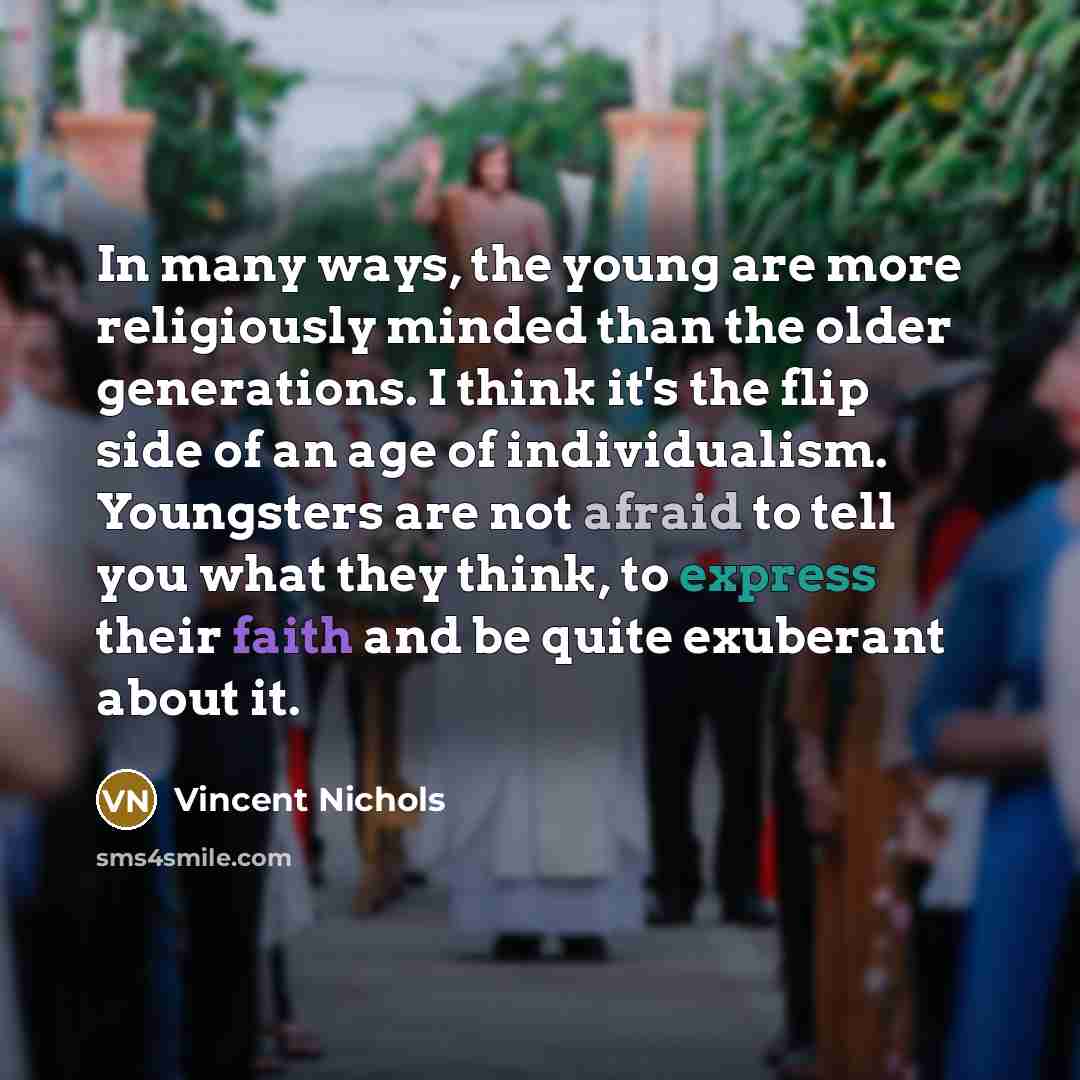 “In many ways, the young are more religiously minded than the older generations. I think it's the flip side of an age of individualism. Youngsters are not afraid to tell you what they think, to express their faith and be quite exuberant about it.” quote by Vincent Nichols