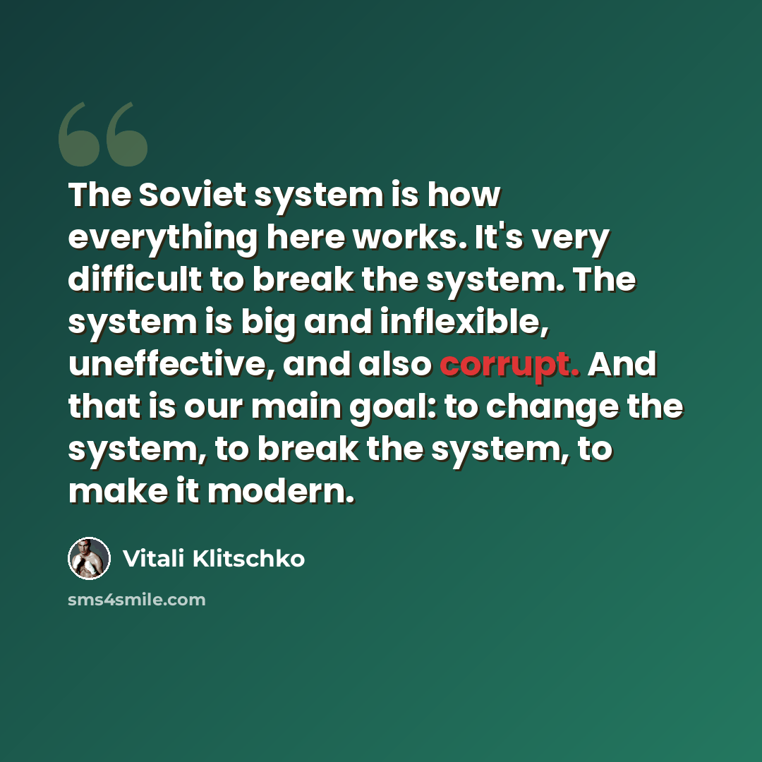 “The Soviet system is how everything here works. It's very difficult to break the system. The system is big and inflexible, uneffective, and also corrupt. And that is our main goal: to change the system, to break the system, to make it modern.” quote by Vitali Klitschko