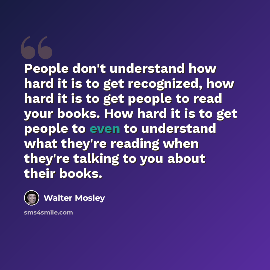 “People don't understand how hard it is to get recognized, how hard it is to get people to read your books. How hard it is to get people to even to understand what they're reading when they're talking to you about their books.” quote by Walter Mosley