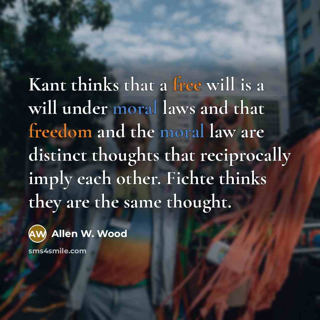 “Kant thinks that a free will is a will under moral laws and that freedom and the moral law are distinct thoughts that reciprocally imply each other. Fichte thinks they are the same thought.” quote by Allen W. Wood