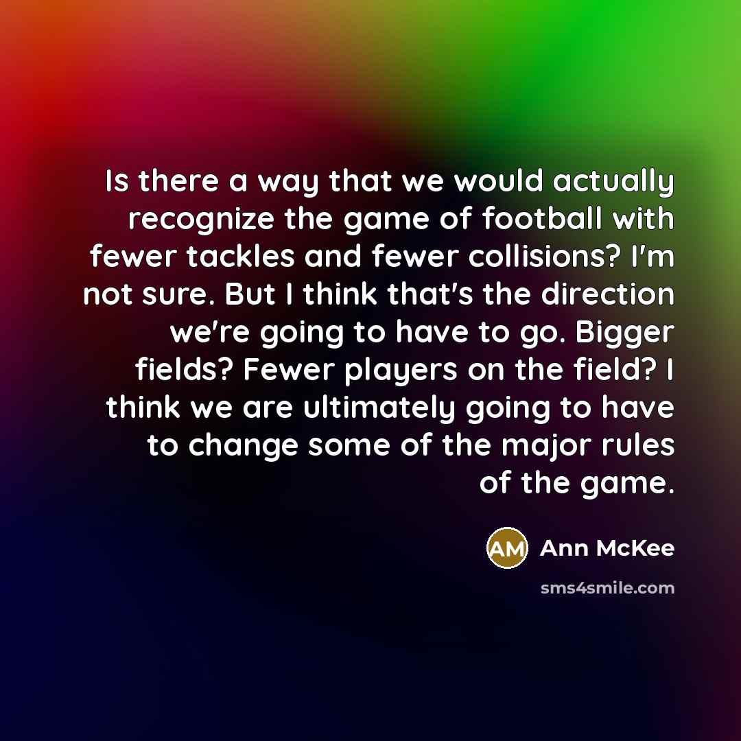 “Is there a way that we would actually recognize the game of football with fewer tackles and fewer collisions? I'm not sure. But I think that's the direction we're going to have to go. Bigger fields? Fewer players on the field? I think we are ultimately going to have to change some of the major…” quote by Ann McKee