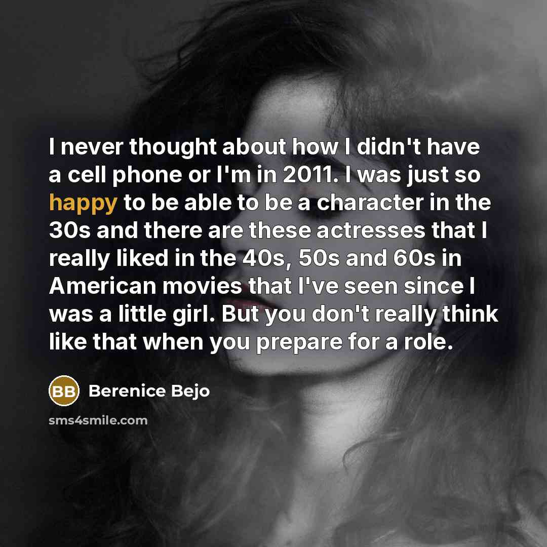 “I never thought about how I didn't have a cell phone or I'm in 2011. I was just so happy to be able to be a character in the 30s and there are these actresses that I really liked in the 40s, 50s and 60s in American movies that I've seen since I was a little girl. But you don't really think like…” quote by Berenice Bejo