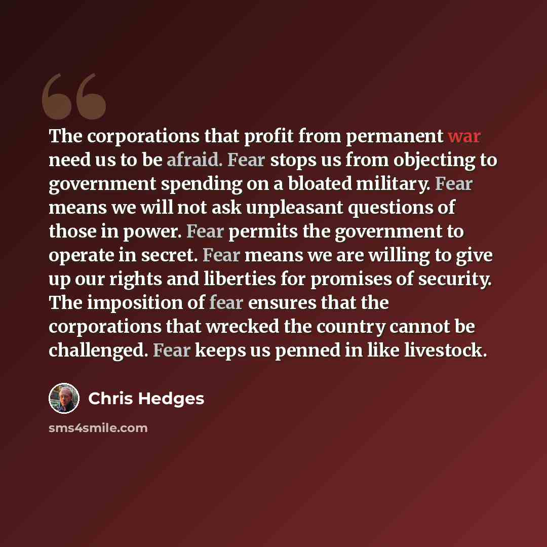 “The corporations that profit from permanent war need us to be afraid. Fear stops us from objecting to government spending on a bloated military. Fear means we will not ask unpleasant questions of those in power. Fear permits the government to operate in secret. Fear means we are willing to give up…” quote by Chris Hedges
