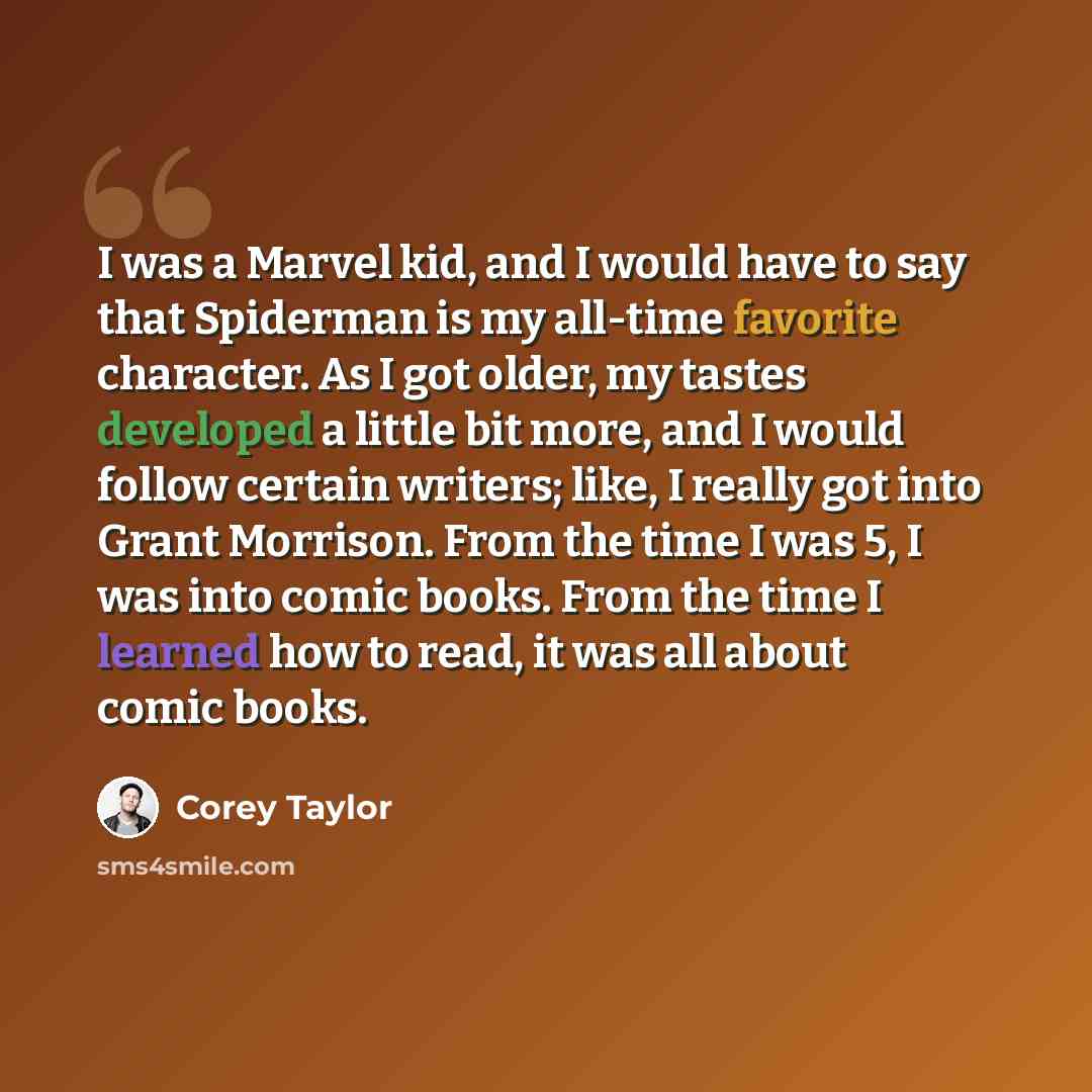 “I was a Marvel kid, and I would have to say that Spiderman is my all-time favorite character. As I got older, my tastes developed a little bit more, and I would follow certain writers; like, I really got into Grant Morrison. From the time I was 5, I was into comic books. From the time I learned…” quote by Corey Taylor