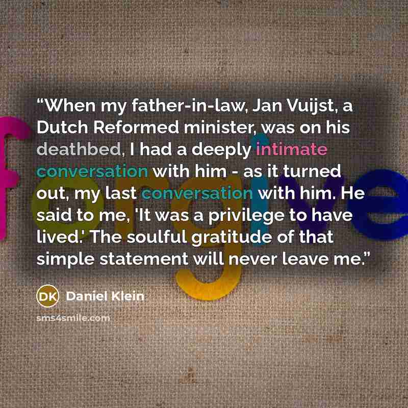 “When my father-in-law, Jan Vuijst, a Dutch Reformed minister, was on his deathbed, I had a deeply intimate conversation with him - as it turned out, my last conversation with him. He said to me, 'It was a privilege to have lived.' The soulful gratitude of that simple statement will never leave me.” quote by Daniel Klein