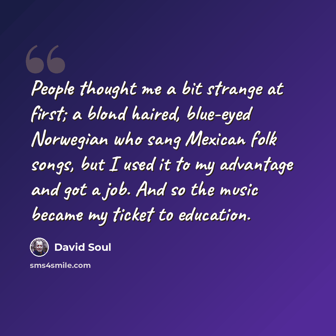 “People thought me a bit strange at first; a blond haired, blue-eyed Norwegian who sang Mexican folk songs, but I used it to my advantage and got a job. And so the music became my ticket to education.” quote by David Soul