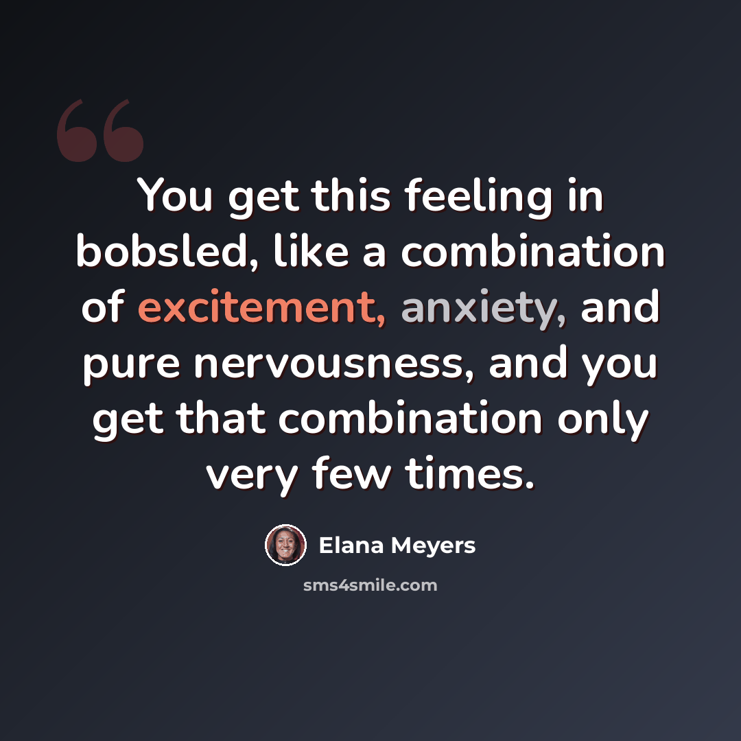 “You get this feeling in bobsled, like a combination of excitement, anxiety, and pure nervousness, and you get that combination only very few times.” quote by Elana Meyers
