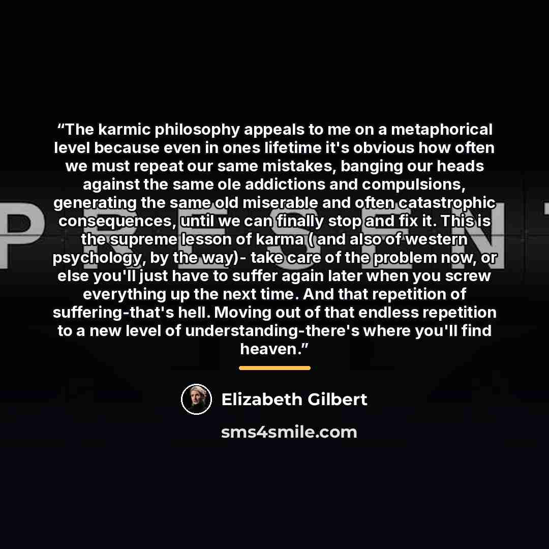 “The karmic philosophy appeals to me on a metaphorical level because even in ones lifetime it's obvious how often we must repeat our same mistakes, banging our heads against the same ole addictions and compulsions, generating the same old miserable and often catastrophic consequences, until we can…” quote by Elizabeth Gilbert