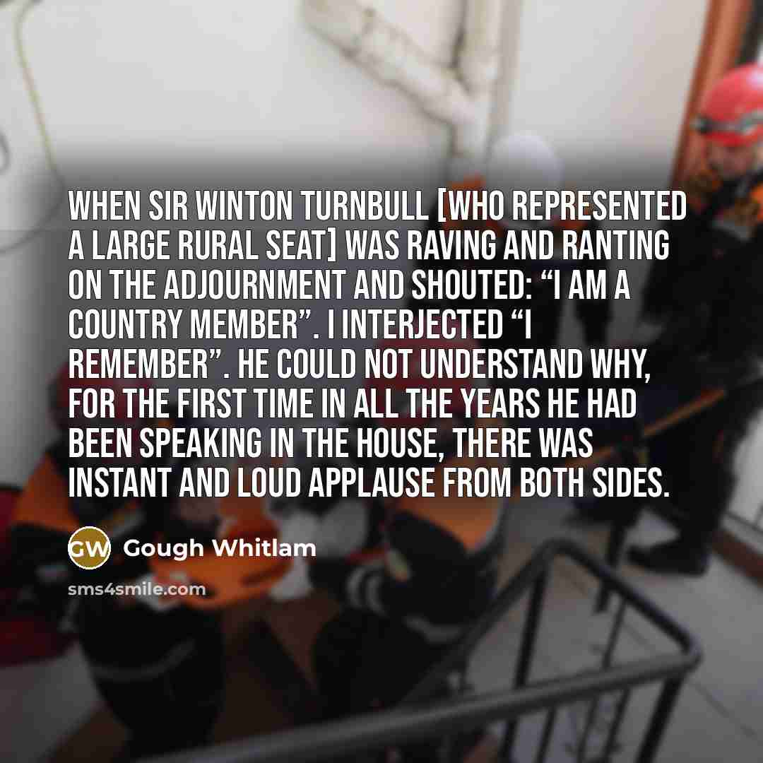 “When Sir Winton Turnbull [who represented a large rural seat] was raving and ranting on the adjournment and shouted: “I am a Country member”. I interjected “I remember”. He could not understand why, for the first time in all the years he had been speaking in the House, there was instant and loud…” quote by Gough Whitlam
